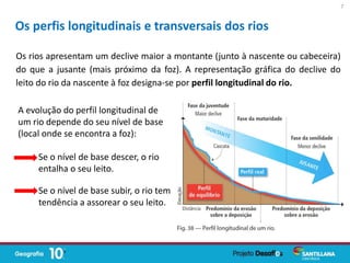 Os rios apresentam um declive maior a montante (junto à nascente ou cabeceira)
do que a jusante (mais próximo da foz). A representação gráfica do declive do
leito do rio da nascente à foz designa-se por perfil longitudinal do rio.
Os perfis longitudinais e transversais dos rios
A evolução do perfil longitudinal de
um rio depende do seu nível de base
(local onde se encontra a foz):
Se o nível de base descer, o rio
entalha o seu leito.
Se o nível de base subir, o rio tem
tendência a assorear o seu leito.
7
 