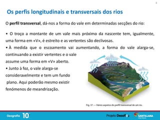 O perfil transversal, dá-nos a forma do vale em determinadas secções do rio:
• O troço a montante de um vale mais próximo da nascente tem, igualmente,
uma forma em «V», é estreito e as vertentes são declivosas.
• À medida que o escoamento vai aumentando, a forma do vale alarga-se,
continuando a existir vertentes e o vale
assume uma forma em «V» aberto.
• Junto à foz, o vale alarga-se
consideravelmente e tem um fundo
plano. Aqui poderão mesmo existir
fenómenos de meandrização.
Os perfis longitudinais e transversais dos rios
8
 