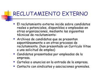 RECLUTAMIENTO EXTERNO El reclutamiento externo incide sobre candidatos reales o potenciales, disponibles o empleados en otras organizaciones, mediante las siguientes técnicas de reclutamiento: Archivos de candidatos que se presentan espontáneamente o en otros procesos de reclutamiento. (han presentado un Currículo Vitae o una solicitud de empleo) Candidatos presentados por empleados de la empresa. Carteles o anuncios en la entrada de la empresa. Contacto con sindicatos y asociaciones gremiales. 