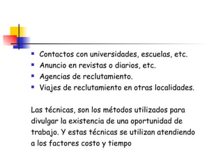Contactos con universidades, escuelas, etc. Anuncio en revistas o diarios, etc. Agencias de reclutamiento. Viajes de reclutamiento en otras localidades. Las técnicas, son los métodos utilizados para divulgar la existencia de una oportunidad de trabajo. Y estas técnicas se utilizan atendiendo a los factores costo y tiempo   
