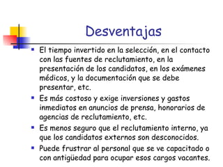 Desventajas El tiempo invertido en la selección, en el contacto con las fuentes de reclutamiento, en la presentación de los candidatos, en los exámenes médicos, y la documentación que se debe presentar, etc. Es más costoso y exige inversiones y gastos inmediatos en anuncios de prensa, honorarios de agencias de reclutamiento, etc. Es menos seguro que el reclutamiento interno, ya que los candidatos externos son desconocidos. Puede frustrar al personal que se ve capacitado o con antigüedad para ocupar esos cargos vacantes. 