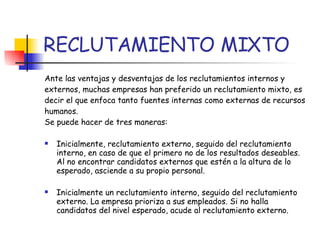 RECLUTAMIENTO MIXTO Ante las ventajas y desventajas de los reclutamientos internos y externos, muchas empresas han preferido un reclutamiento mixto, es decir el que enfoca tanto fuentes internas como externas de recursos humanos. Se puede hacer de tres maneras: Inicialmente, reclutamiento externo, seguido del reclutamiento interno, en caso de que el primero no de los resultados deseables. Al no encontrar candidatos externos que estén a la altura de lo esperado, asciende a su propio personal. Inicialmente un reclutamiento interno, seguido del reclutamiento externo. La empresa prioriza a sus empleados. Si no halla candidatos del nivel esperado, acude al reclutamiento externo. 