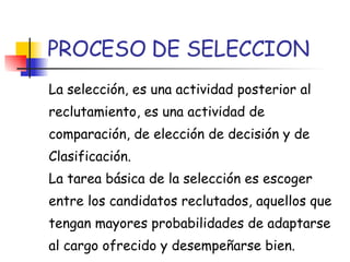 PROCESO DE SELECCION La selección, es una actividad posterior al reclutamiento, es una actividad de comparación, de elección de decisión y de Clasificación. La tarea básica de la selección es escoger entre los candidatos reclutados, aquellos que tengan mayores probabilidades de adaptarse al cargo ofrecido y desempeñarse bien. 