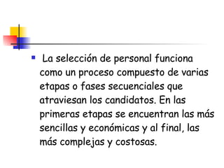 La selección de personal funciona como un proceso compuesto de varias etapas o fases secuenciales que atraviesan los candidatos. En las primeras etapas se encuentran las más sencillas y económicas y al final, las más complejas y costosas. 