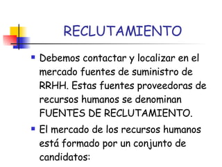 RECLUTAMIENTO Debemos contactar y localizar en el mercado fuentes de suministro de RRHH. Estas fuentes proveedoras de recursos humanos se denominan FUENTES DE RECLUTAMIENTO. El mercado de los recursos humanos está formado por un conjunto de candidatos: 