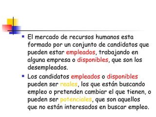 El mercado de recursos humanos esta formado por un conjunto de candidatos que pueden estar  empleados , trabajando en alguna empresa o  disponibles , que son los desempleados. Los candidatos  empleados  o  disponibles  pueden ser  reales , los que están buscando empleo o pretenden cambiar el que tienen, o pueden ser  potenciales , que son aquellos que no están interesados en buscar empleo. 