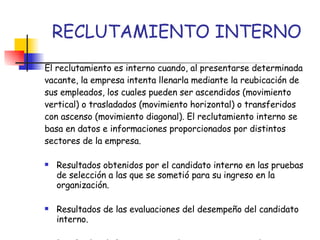 RECLUTAMIENTO INTERNO El reclutamiento es interno cuando, al presentarse determinada vacante, la empresa intenta llenarla mediante la reubicación de sus empleados, los cuales pueden ser ascendidos (movimiento vertical) o trasladados (movimiento horizontal) o transferidos con ascenso (movimiento diagonal). El reclutamiento interno se basa en datos e informaciones proporcionados por distintos sectores de la empresa. Resultados obtenidos por el candidato interno en las pruebas de selección a las que se sometió para su ingreso en la organización. Resultados de las evaluaciones del desempeño del candidato interno. Resultados de los programas de entrenamiento y de perfeccionamiento en los que participo. Etc.. 