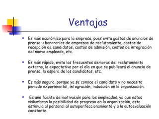 Es más económico para la empresa, pues evita gastos de anuncios de prensa u honorarios de empresas de reclutamiento, costos de recepción de candidatos, costos de admisión, costos de integración del nuevo empleado, etc. Es más rápido, evita las frecuentes demoras del reclutamiento externo, la expectativa por el día en que se publicará el anuncio de prensa, la espera de los candidatos, etc. Es más seguro, porque ya se conoce el candidato y no necesita periodo experimental, integración, inducción en la organización. Es una fuente de motivación para los empleados, ya que estos vislumbran la posibilidad de progreso en la organización, esto estimula al personal al autoperfeccionamiento y a la autoevaluación constante   Ventajas 