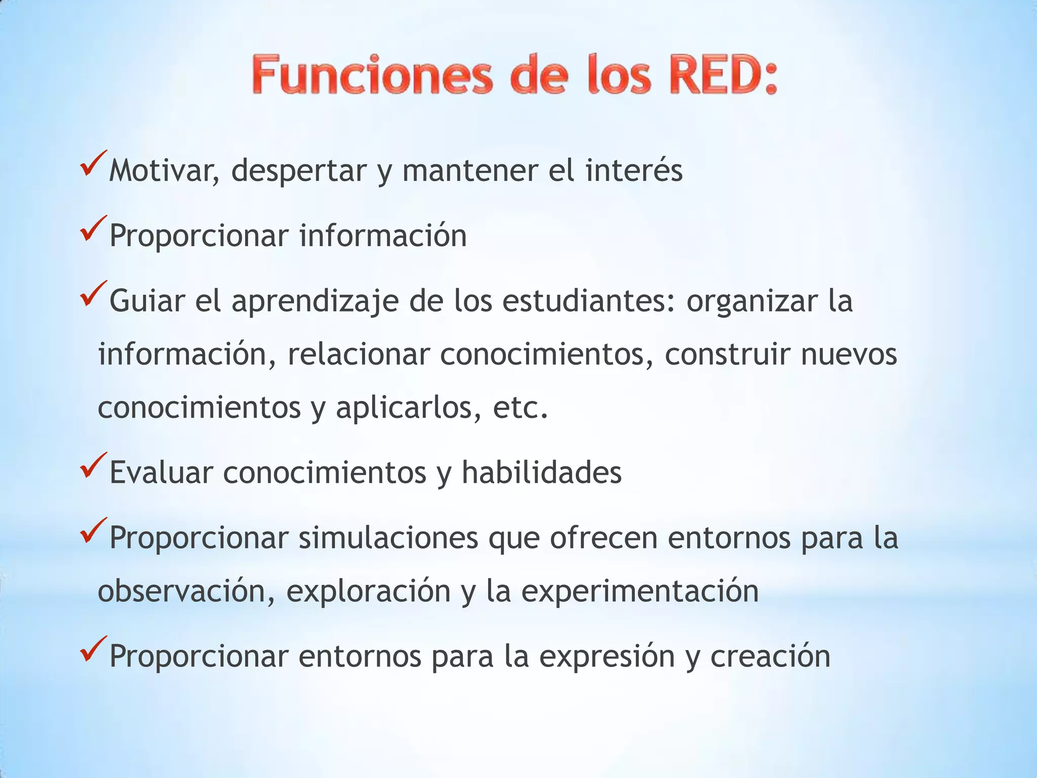 Motivar, despertar y mantener el interés
Proporcionar información
Guiar el aprendizaje de los estudiantes: organizar la
información, relacionar conocimientos, construir nuevos
conocimientos y aplicarlos, etc.
Evaluar conocimientos y habilidades
Proporcionar simulaciones que ofrecen entornos para la
observación, exploración y la experimentación
Proporcionar entornos para la expresión y creación
 