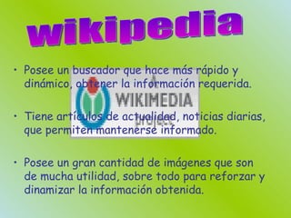 Posee un buscador que hace más rápido y dinámico, obtener la información requerida. Tiene artículos de actualidad, noticias diarias, que permiten mantenerse informado. Posee un gran cantidad de imágenes que son de mucha utilidad, sobre todo para reforzar y dinamizar la información obtenida. wikipedia 
