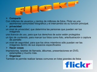 Compartir Con millones de usuarios y cientos de millones de fotos, Flickr es una asombrosa comunidad fotográfica y el intercambio es su función principal. privacidad un  nivel de privacidad , que determina las personas que pueden ver tus imágenes  una  licencia de uso , para que tus derechos de autor estén protegidos  un  tipo de contenido , para marcar tus fotos como foto, arte/ilustración o captura de pantalla  un  nivel de seguridad , para que los otros miembros sólo puedan ver las imágenes dentro de sus espacios especificados  Hacer cosas Impresiones, tarjetas de llamada, álbumes, presentaciones en DVD, estampillas y mucho más. Organizar También te permite realizar tareas comunes en lotes grandes de fotos Flickr 