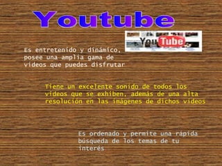 Youtube Es entretenido y dinámico, posee una amplia gama de videos que puedes disfrutar Es ordenado y permite una rápida búsqueda de los temas de tu interés Tiene un excelente sonido de todos los videos que se exhiben, además de una alta resolución en las imágenes de dichos videos 