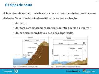 A linha de costa marca o contacto entre a terra e o mar, caracterizando-se pela sua
dinâmica. Os seus limites não são estáticos, movem-se em função:
• da maré;
• das condições dinâmicas do mar (variam entre o verão e o inverno);
• dos sedimentos erodidos ou que aí são depositados.
Os tipos de costa
10
 