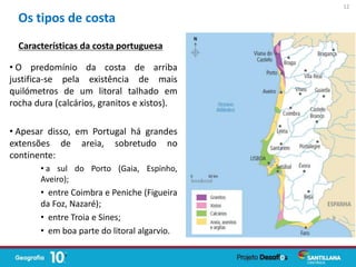 • O predomínio da costa de arriba
justifica-se pela existência de mais
quilómetros de um litoral talhado em
rocha dura (calcários, granitos e xistos).
• Apesar disso, em Portugal há grandes
extensões de areia, sobretudo no
continente:
• a sul do Porto (Gaia, Espinho,
Aveiro);
• entre Coimbra e Peniche (Figueira
da Foz, Nazaré);
• entre Troia e Sines;
• em boa parte do litoral algarvio.
Os tipos de costa
Características da costa portuguesa
12
 