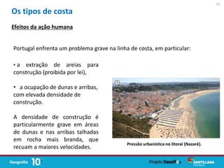 Portugal enfrenta um problema grave na linha de costa, em particular:
Pressão urbanística no litoral (Nazaré).
Os tipos de costa
Efeitos da ação humana
• a extração de areias para
construção (proibida por lei),
• a ocupação de dunas e arribas,
com elevada densidade de
construção.
A densidade de construção é
particularmente grave em áreas
de dunas e nas arribas talhadas
em rocha mais branda, que
recuam a maiores velocidades.
13
 