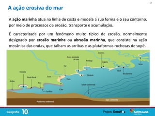 A ação erosiva do mar
A ação marinha atua na linha de costa e modela a sua forma e o seu contorno,
por meio de processos de erosão, transporte e acumulação.
É caracterizada por um fenómeno muito típico de erosão, normalmente
designado por erosão marinha ou abrasão marinha, que consiste na ação
mecânica das ondas, que talham as arribas e as plataformas rochosas de sopé.
14
 