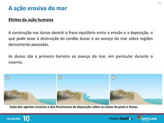 A ação erosiva do mar
A construção nas dunas destrói o fraco equilíbrio entre a erosão e a deposição, o
que pode levar à destruição do cordão dunar e ao avanço do mar sobre regiões
densamente povoadas.
As dunas são a primeira barreira ao avanço do mar, em particular durante o
inverno.
Ação dos agentes erosivos e dos fenómenos de deposição sobre as costas de praia e dunas.
Efeitos da ação humana
16
 
