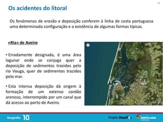 Os fenómenos de erosão e deposição conferem à linha de costa portuguesa
uma determinada configuração e a existência de algumas formas típicas.
Os acidentes do litoral
• Erradamente designada, é uma área
lagunar onde se conjuga quer a
deposição de sedimentos trazidos pelo
rio Vouga, quer de sedimentos trazidos
pelo mar.
• Esta intensa deposição dá origem à
formação de um extenso cordão
arenoso, interrompido por um canal que
dá acesso ao porto de Aveiro.
«Ria» de Aveiro
18
 