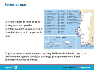 A forma regular da linha de costa
portuguesa, sem grandes
reentrâncias nem saliências, não é
favorável à instalação de portos de
mar.
Portos de mar
Os portos necessitam de aproveitar as irregularidades da linha de costa para
usufruírem de algumas condições de abrigo, principalemente no litoral
ocidental e nas ilhas atlânticas.
19
 
