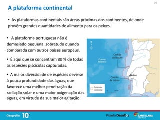 • A plataforma portuguesa não é
demasiado pequena, sobretudo quando
comparada com outros países europeus.
• É aqui que se concentram 80 % de todas
as espécies piscícolas capturadas.
• A maior diversidade de espécies deve-se
à pouca profundidade das águas, que
favorece uma melhor penetração da
A plataforma continental
radiação solar e uma maior oxigenação das
águas, em virtude da sua maior agitação.
• As plataformas continentais são áreas próximas dos continentes, de onde
provêm grandes quantidades de alimento para os peixes.
20
 