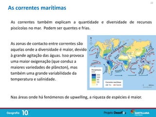 As correntes também explicam a quantidade e diversidade de recursos
piscícolas no mar. Podem ser quentes e frias.
As correntes marítimas
As zonas de contacto entre correntes são
aquelas onde a diversidade é maior, devido
à grande agitação das águas. Isso provoca
uma maior oxigenação (que conduz a
maiores variedades de plâncton), mas
também uma grande variabilidade da
temperatura e salinidade.
Nas áreas onde há fenómenos de upwelling, a riqueza de espécies é maior.
22
 
