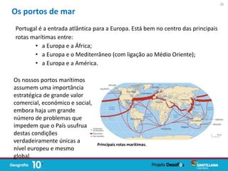 Portugal é a entrada atlântica para a Europa. Está bem no centro das principais
rotas marítimas entre:
• a Europa e a África;
• a Europa e o Mediterrâneo (com ligação ao Médio Oriente);
• a Europa e a América.
Os portos de mar
Os nossos portos marítimos
assumem uma importância
estratégica de grande valor
comercial, económico e social,
embora haja um grande
número de problemas que
impedem que o País usufrua
destas condições
verdadeiramente únicas a
nível europeu e mesmo
global.
26
Principais rotas marítimas.
 