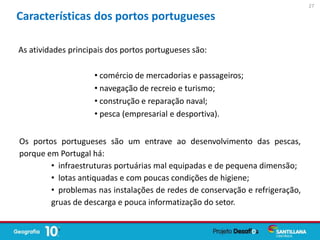 As atividades principais dos portos portugueses são:
• comércio de mercadorias e passageiros;
• navegação de recreio e turismo;
• construção e reparação naval;
• pesca (empresarial e desportiva).
Os portos portugueses são um entrave ao desenvolvimento das pescas,
porque em Portugal há:
• infraestruturas portuárias mal equipadas e de pequena dimensão;
• lotas antiquadas e com poucas condições de higiene;
• problemas nas instalações de redes de conservação e refrigeração,
gruas de descarga e pouca informatização do setor.
Características dos portos portugueses
27
 