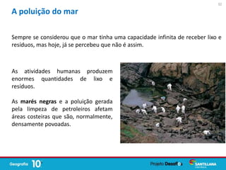 Sempre se considerou que o mar tinha uma capacidade infinita de receber lixo e
resíduos, mas hoje, já se percebeu que não é assim.
A poluição do mar
As atividades humanas produzem
enormes quantidades de lixo e
resíduos.
As marés negras e a poluição gerada
pela limpeza de petroleiros afetam
áreas costeiras que são, normalmente,
densamente povoadas.
32
 