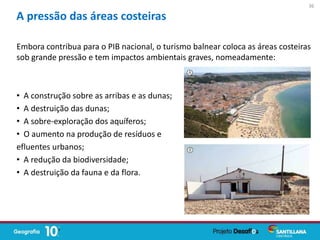 Embora contribua para o PIB nacional, o turismo balnear coloca as áreas costeiras
sob grande pressão e tem impactos ambientais graves, nomeadamente:
• A construção sobre as arribas e as dunas;
• A destruição das dunas;
• A sobre-exploração dos aquíferos;
• O aumento na produção de resíduos e
efluentes urbanos;
• A redução da biodiversidade;
• A destruição da fauna e da flora.
A pressão das áreas costeiras
36
 