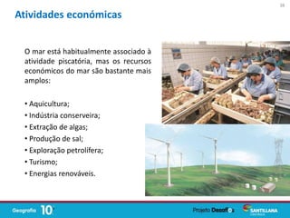 O mar está habitualmente associado à
atividade piscatória, mas os recursos
económicos do mar são bastante mais
amplos:
• Aquicultura;
• Indústria conserveira;
• Extração de algas;
• Produção de sal;
• Exploração petrolífera;
• Turismo;
• Energias renováveis.
Atividades económicas
38
 