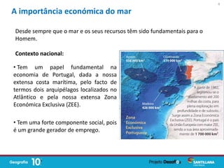 • Tem um papel fundamental na
economia de Portugal, dada a nossa
extensa costa marítima, pelo facto de
termos dois arquipélagos localizados no
Atlântico e pela nossa extensa Zona
Económica Exclusiva (ZEE).
• Tem uma forte componente social, pois
é um grande gerador de emprego.
A importância económica do mar
Desde sempre que o mar e os seus recursos têm sido fundamentais para o
Homem.
Contexto nacional:
4
 