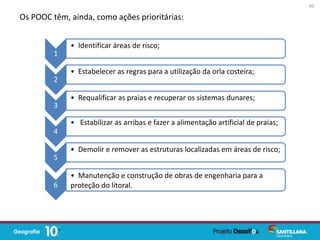 Os POOC têm, ainda, como ações prioritárias:
1
• Identificar áreas de risco;
2
• Estabelecer as regras para a utilização da orla costeira;
3
• Requalificar as praias e recuperar os sistemas dunares;
4
• Estabilizar as arribas e fazer a alimentação artificial de praias;
5
• Demolir e remover as estruturas localizadas em áreas de risco;
6
• Manutenção e construção de obras de engenharia para a
proteção do litoral.
40
 