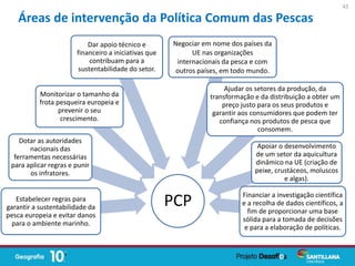 PCPEstabelecer regras para
garantir a sustentabilidade da
pesca europeia e evitar danos
para o ambiente marinho.
Dotar as autoridades
nacionais das
ferramentas necessárias
para aplicar regras e punir
os infratores.
Monitorizar o tamanho da
frota pesqueira europeia e
prevenir o seu
crescimento.
Dar apoio técnico e
financeiro a iniciativas que
contribuam para a
sustentabilidade do setor.
Negociar em nome dos países da
UE nas organizações
internacionais da pesca e com
outros países, em todo mundo.
Ajudar os setores da produção, da
transformação e da distribuição a obter um
preço justo para os seus produtos e
garantir aos consumidores que podem ter
confiança nos produtos de pesca que
consomem.
Apoiar o desenvolvimento
de um setor da aquicultura
dinâmico na UE (criação de
peixe, crustáceos, moluscos
e algas).
Financiar a investigação científica
e a recolha de dados científicos, a
fim de proporcionar uma base
sólida para a tomada de decisões
e para a elaboração de políticas.
Áreas de intervenção da Política Comum das Pescas
43
 