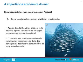 1. Recursos piscícolas e outras atividades relacionadas.
Recursos marinhos mais importantes em Portugal
A importância económica do mar
• Apesar de estar há vários anos em forte
declínio, a pesca continua a ter um papel
importante na economia nacional.
• O pescado e os produtos marinhos são
constituintes importantes da dieta dos
portugueses, dos maiores consumidores de
peixe a nível mundial.
5
 
