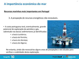 • A costa portuguesa terá, eventualmente, grande
potencial de exploração de petróleo e gás,
sobretudo nas bacias sedimentares já identificadas:
• a bacia Lusitânica;
• a bacia de Peniche;
• a bacia do Alentejo;
• a bacia do Algarve.
A importância económica do mar
3. A prospeção de recursos energéticos não renováveis.
Recursos marinhos mais importantes em Portugal
No entanto, ainda são necessários alguns anos de prospeções e de estudos para
verificar a viabilidade desta exploração.
7
 