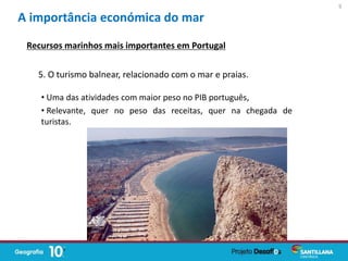 • Uma das atividades com maior peso no PIB português,
• Relevante, quer no peso das receitas, quer na chegada de
turistas.
A importância económica do mar
Recursos marinhos mais importantes em Portugal
5. O turismo balnear, relacionado com o mar e praias.
9
 