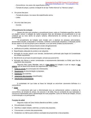 - Concorrência, nos casos não especificados acima;
- Tomada de preços, quando a licitação for do tipo "melhor técnica" ou "técnica e preço";
De quinze dias para:
- Tomada de preços, nos casos não especificados acima;
- Leilão;
De cinco dias úteis para:
- Convite.
i) Procedimento Da Licitação
Apesar dos atos que compõem o procedimento terem, cada um, finalidade específica, eles têm
um objetivo comum: a seleção da melhor proposta. Este ato derradeiro do procedimento é um ato
unilateral que se inclui dentro do próprio certame, diferentemente do contrato, que é externo ao
procedimento.
"O procedimento da licitação será iniciado com a abertura de processo administrativo,
devidamente autuado, protocolado e numerado, contendo a autorização respectiva, a indicação sucinta
de seu objeto e do recurso próprio para a despesa, e ao qual serão juntados oportunamente:... "
Da Requisição de Compra deverá constar obrigatoriamente:
Justificativa do pedido, endossada pelo titular do órgão;
Especificação adequada do produto a ser adquirido;
Indicação do recurso próprio a ser onerado, devidamente confirmado pela Seção de Contabilidade
da unidade requisitante;
Atendimento ao princípio de padronização, sempre que possível for;
Indicação dos fatores a serem considerados e expressamente declarados no Edital, para fins de
julgamento das propostas.
Segundo Hely Lopes Meirelles, esta é a fase interna da licitação à qual se segue a fase
externa, que se desenvolve através dos seguintes atos, nesta ordem:
1. Edital ou convite de convocação dos interessados;
2. Recebimento da documentação e propostas;
3. Habilitação dos licitantes;
4. Julgamento das propostas (classificação)
5. Adjudicação e homologação.
A modalidade em que todas as fases da licitação se encontram claramente definidas é a
concorrência.
1 - Edital
"É o instrumento pelo qual a Administração leva ao conhecimento público a abertura de
concorrência, de tomada de preços, de concurso e de leilão, fixa as condições de sua realização e
convoca os interessados para a apresentação de suas propostas. Como lei interna da licitação, vincula
a Administração e os participantes.
Funções do edital
Segundo a lição de Celso Antônio Bandeira de Mello, o edital:
Dá publicidade à licitação;
Identifica o objeto licitado e delimita o universo das propostas;
Circunscreve o universo dos proponentes;
Estabelece os critérios para análise e avaliação dos proponentes e das propostas;
Generated by Foxit PDF Creator © Foxit Software
http://www.foxitsoftware.com For evaluation only.
 