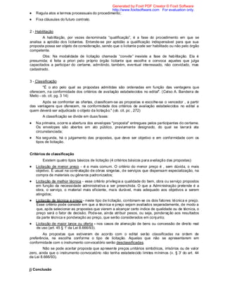 Regula atos e termos processuais do procedimento;
Fixa cláusulas do futuro contrato.
2 - Habilitação
A habilitação, por vezes denominada “qualificação”, é a fase do procedimento em que se
analisa a aptidão dos licitantes. Entende-se por aptidão a qualificação indispensável para que sua
proposta possa ser objeto de consideração, sendo que o licitante pode ser habilitado ou não pelo órgão
competente.
Obs: Na modalidade de licitação chamada “convite” inexiste a fase de habilitação. Ela é
presumida; é feita a priori pelo próprio órgão licitante que escolhe e convoca aqueles que julga
capacitados a participar do certame, admitindo, também, eventual interessado, não convidado, mas
cadastrado.
3 - Classificação
"É o ato pelo qual as propostas admitidas são ordenadas em função das vantagens que
oferecem, na conformidade dos critérios de avaliação estabelecidos no edital". (Celso A. Bandeira de
Mello - ob. cit. pg. 3 14)
Após se confrontar as ofertas, classificam-se as propostas e escolhe-se o vencedor , a partir
das vantagens que oferecem, na conformidade dos critérios de avaliação estabelecidos no edital a
quem deverá ser adjudicado o objeto da licitação." (ob. cit. pc , 272)
A classificação se divide em duas fases:
Na primeira, ocorre a abertura dos envelopes "proposta" entregues pelos participantes do certame.
Os envelopes são abertos em ato público, previamente designado, do qual se lavrará ata
circunstanciada;
Na segunda, há o julgamento das propostas, que deve ser objetivo e em conformidade com os
tipos de licitação.
Critérios de classificação
Existem quatro tipos básicos de licitação (4 critérios básicos para avaliação das propostas):
Licitação de menor preço - é a mais comum. O critério do menor preço é , sem dúvida, o mais
objetivo. É usual na contratação de obras singelas, de serviços que dispensam especialização, na
compra de materiais ou gêneros padronizados;
Licitação de melhor técnica - esse critério privilegia a qualidade do bem, obra ou serviço propostos
em função da necessidade administrativa a ser preenchida. O que a Administração pretende é a
obra, o serviço, o material mais eficiente, mais durável, mais adequado aos objetivos a serem
atingidos;
Licitação de técnica e preço - neste tipo de licitação, combinam-se os dois fatores: técnica e preço.
Esse critério pode consistir em que a técnica e preço sejam avaliados separadamente, de modo a
que, após selecionar as propostas que vierem a alcançar certo índice de qualidade ou de técnica, o
preço será o fator de decisão. Pode-se, ainda atribuir pesos, ou seja, ponderação aos resultados
da parte técnica e ponderação ao preço, que serão considerados em conjunto;
Licitação de maior lance ou oferta - nos casos de alienação de bens ou concessão de direito real
de uso (art. 45 § 1' da Lei 8.666/93).
As propostas que estiverem de acordo com o edital serão classificadas na ordem de
preferência, na escolha conforme o tipo de licitação. Aquelas que não se apresentarem em
conformidade com o instrumento convocatório serão desclassificadas.
Não se pode aceitar proposta que apresente preços unitários simbólicos, irrisórios ou de valor
zero, ainda que o instrumento convocatório não tenha estabelecido limites mínimos (v. § 3' do art. 44
da Lei 8.666/93).
j) Conclusão
Generated by Foxit PDF Creator © Foxit Software
http://www.foxitsoftware.com For evaluation only.
 