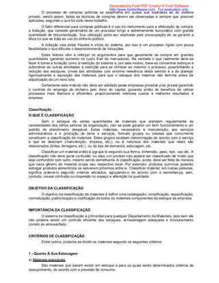 O processo de compras públicas se assemelha em quase sua totalidade ao do sistema
privado, sendo assim, todas as técnicas de compras devem ser observadas e sempre que possível
aplicadas, seguindo o que foi visto neste trabalho.
O fator diferencial para compras públicas é o uso do instrumento para a efetivação da compra:
a licitação, que consiste geralmente de um processo longo e extremamente burocrático com grande
quantidade de documentação. Sua utilização pode ser explicada pela preocupação de se garantir a
ética no que se trata ao uso do dinheiro público.
A licitação visa evitar fraudes e vícios do sistema, por isso é um processo rígido com pouca
flexibilidade o que dificulta o desenvolvimento de inovações.
Estes fatores vêm a reforçar os argumentos para que geralmente se compre em grandes
quantidades (gerando aumento no custo final da mercadoria). Na verdade o que realmente deve-se
fazer é tomar a licitação como a restrição do sistema e, por este motivo, deve-se concentrar esforços e
subordinar as outras atividades à restrição para se otimizar ao máximo o processo, possibilitando a
redução dos estoques. Umas das atividades com enorme relevância neste sentido é a de planejar
rigorosamente a aquisição dos materiais para que o estoque dos mesmos não termine antes da
adjudicação de um novo lote.
Certamente este método não deve ser adotado pelas empresas privadas pois já está garantido
o controle do emprego do dinheiro pelo dono do capital, gozando então do benefício de utilizar
processos mais flexíveis e eficientes, proporcionando menores custos e melhores resultados à
empresa.
Classificação
O QUE É CLASSIFICAÇÃO
Sem o estoque de certas quantidades de materiais que atendam regularmente às
necessidades dos vários setores da organização, não se pode garantir um bom funcionamento e um
padrão de atendimento desejável. Estes materiais, necessários à manutenção, aos serviços
administrativos e à produção de bens e serviços, formam grupos ou classes que comumente
constituem a classificação de materiais. Estes grupos recebem denominação de acordo com o serviço
a que se destinam (manutenção, limpeza, etc.), ou à natureza dos materiais que neles são
relacionados (tintas, ferragens, etc.), ou do tipo de demanda, estocagem, etc.
Classificar um material então é agrupá-lo segundo sua forma, dimensão, peso, tipo, uso etc. A
classificação não deve gerar confusão, ou seja, um produto não poderá ser classificado de modo que
seja confundido com outro, mesmo sendo semelhante. A classificação, ainda, deve ser feita de maneira
que cada gênero de material ocupe seu respectivo local. Por exemplo: produtos químicos poderão
estragar produtos alimentícios se estiverem próximos entre si. Classificar material, em outras palavras,
significa ordená-lo segundo critérios adotados, agrupando-o de acordo com a semelhança, sem,
contudo, causar confusão ou dispersão no espaço e alteração na qualidade.
OBJETIVO DA CLASSIFICAÇÃO
O objetivo da classificação de materiais é definir uma catalogação, simplificação, especificação,
normalização, padronização e codificação de todos os materiais componentes do estoque da empresa.
IMPORTÃNCIA DA CLASSIFICAÇÃO
O sistema de classificação é primordial para qualquer Departamento de Materiais, pois sem ele
não poderia existir um controle eficiente dos estoques, armazenagem adequada e funcionamento
correto do almoxarifado.
CRITÉRIOS DE CLASSIFICAÇÃO
Entre outros, costuma-se dividir os materiais segundo os seguintes critérios:
1 - Quanto À Sua Estocagem
a) Materiais estocáveis
São materiais que devem existir em estoque e para os quais serão determinados critérios de
ressuprimento, de acordo com a previsão de consumo.
Generated by Foxit PDF Creator © Foxit Software
http://www.foxitsoftware.com For evaluation only.
 