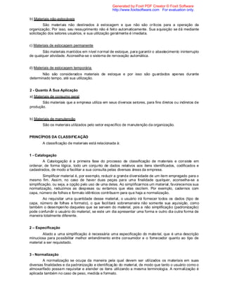 b) Materiais não-estocáveis
São materiais não destinados à estocagem e que não são críticos para a operação da
organização; Por isso, seu ressuprimento não é feito automaticamente. Sua aquisição se dá mediante
solicitação dos setores usuários, e sua utilização geralmente é imediata.
c) Materiais de estocagem permanente
São materiais mantidos em nível normal de estoque, para garantir o abastecimento ininterrupto
de qualquer atividade. Aconselha-se o sistema de renovação automática.
d) Materiais de estocagem temporária
Não são considerados materiais de estoque e por isso são guardados apenas durante
determinado tempo, até sua utilização.
2 - Quanto À Sua Aplicação
a) Materiais de consumo geral
São materiais que a empresa utiliza em seus diversos setores, para fins diretos ou indiretos de
produção.
b) Materiais de manutenção
São os materiais utilizados pelo setor específico de manutenção da organização.
PRINCÍPIOS DA CLASSIFICAÇÃO
A classificação de materiais está relacionada à:
1 - Catalogação
A Catalogação é a primeira fase do processo de classificação de materiais e consiste em
ordenar, de forma lógica, todo um conjunto de dados relativos aos itens identificados, codificados e
cadastrados, de modo a facilitar a sua consulta pelas diversas áreas da empresa.
Simplificar material é, por exemplo, reduzir a grande diversidade de um item empregado para o
mesmo fim. Assim, no caso de haver duas peças para uma finalidade qualquer, aconselha-se a
simplificação, ou seja, a opção pelo uso de uma delas. Ao simplificarmos um material, favorecemos sua
normalização, reduzimos as despesas ou evitamos que elas oscilem. Por exemplo, cadernos com
capa, número de folhas e formato idênticos contribuem para que haja a normalização.
Ao requisitar uma quantidade desse material, o usuário irá fornecer todos os dados (tipo de
capa, número de folhas e formato), o que facilitará sobremaneira não somente sua aquisição, como
também o desempenho daqueles que se servem do material, pois a não simplificação (padronização)
pode confundir o usuário do material, se este um dia apresentar uma forma e outro dia outra forma de
maneira totalmente diferente.
2 – Especificação
Aliado a uma simplificação é necessária uma especificação do material, que é uma descrição
minuciosa para possibilitar melhor entendimento entre consumidor e o fornecedor quanto ao tipo de
material a ser requisitado.
3 - Normalização
A normalização se ocupa da maneira pela qual devem ser utilizados os materiais em suas
diversas finalidades e da padronização e identificação do material, de modo que tanto o usuário como o
almoxarifado possam requisitar e atender os itens utilizando a mesma terminologia. A normalização é
aplicada também no caso de peso, medida e formato.
Generated by Foxit PDF Creator © Foxit Software
http://www.foxitsoftware.com For evaluation only.
 