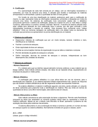 4 - Codificação
É a apresentação de cada item através de um código, com as informações necessárias e
suficientes, por meio de números e/ou letras. É utilizada para facilitar a localização de materiais
armazenados no almoxarifado, quando a quantidade de itens é muito grande.
Em função de uma boa classificação do material, poderemos partir para a codificação do
mesmo, ou seja, representar todas as informações necessárias, suficientes e desejadas por meios de
números e/ou letras. Os sistemas de codificação mais comumente usados são: o alfabético
(procurando aprimorar o sistema de codificação, passou-se a adotar de uma ou mais letras o código
numérico), alfanumérico e numérico, também chamado “decimal”. A escolha do sistema utilizado deve
estar voltada para obtenção de uma codificação clara e precisa, que não gere confusão e evite
interpretações duvidosas a respeito do material.. Este processo ficou conhecido como “código
alfabético”. Entre as inúmeras vantagens da codificação está a de afastar todos os elementos de
confusão que porventura se apresentarem na pronta identificação de um material.
a) Objetivos da codificação
Desenvolver métodos de codificação que por um modo simples, racional, metódico e claro,
identifique-se os materiais;
Facilitar o controle de estoques;
Evitar duplicidade de itens em estoque;
Facilitar as comunicações internas da organização no que se refere a materiais e compras;
Permitir atividades de gestão de estoques e compras;
Definir instruções, técnicas de controle de estoques e compras, indispensáveis ao bom
desempenho das unidades da empresa.
b) Métodos de codificação
- Número Sequencial
É o método pelo qual se distribui sequencialmente números arábicos a casa material que se
deseja codificar. Este método embora simples, não deixa de ser bastante eficaz, especialmente em
empresas de pequeno e médio portes.
- Método Alfabético
A codificação pelo sistema alfabético é a que utiliza letras em vez de números, para a
identificação dos materiais. É um sistema bastante limitado especialmente hoje, quando as máquinas
que não aceitam símbolos alfabéticos já são tão largamente aceitas nas empresas modernas.
No sistema alfabético o material é codificado segundo uma letra, sendo utilizado um conjunto
de letras suficientes para preencher toda a identificação do material. Pelo seu limite em termos de
quantidade de itens e uma difícil memorização, este sistema esta em desuso.
- Método Alfanumérico ou Misto
Este método caracteriza-se pela associação de letras e algarismos. Permite certa flexibilidade
porquanto as letras que antecedem os números poderão indicar lotes ou representar a inicial do
material codificado. Apesar de ser o método mais difundido no Brasil, apresenta o problema da não
aceitação das letras pelos sistemas mecanizados.
O sistema alfanumérico é uma combinação de letras e números e permite um número de itens
em estoque superior ao sistema alfabético. Normalmente é dividido em grupos e classes, assim:
A C --- 3721
(classe, grupo e código indicador)
- Método decimal (simplificado)
Generated by Foxit PDF Creator © Foxit Software
http://www.foxitsoftware.com For evaluation only.
 
