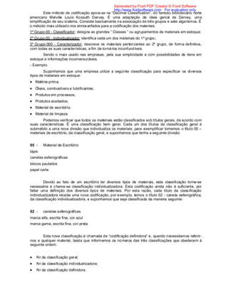 Este método de codificação apoia-se na “Decimal Classification”, do famoso bibliotecário norte
americano Melville Louis Kossuth Dervey. É uma adaptação de ideia genial de Dervey, uma
simplificação de seu sistema. Consiste basicamente na associação de três grupos e sete algarismos. É
o método mais utilizado nos almoxarifados para a codificação dos materiais.
1º Grupo-00 - Classificador: designa as grandes “ Classes ” ou agrupamentos de materiais em estoque;
2º Grupo-00 - Individualizador: identifica cada um dos materiais do 1º grupo;
3º Grupo-000 - Caracterizador: descreve os materiais pertencentes ao 2º grupo, de forma definitiva,
com todas as suas características, a fim de torná-los inconfundíveis.
Sendo o mais usado nas empresas, pela sua simplicidade e com possibilidades de itens em
estoque e informações incomensuráveis.
- Exemplo
Suponhamos que uma empresa utilize a seguinte classificação para especificar os diversos
tipos de materiais em estoque:
Matéria-prima;
Óleos, combustíveis e lubrificantes;
Produtos em processos;
Produtos acabados;
Material de escritório;
Material de limpeza.
Podemos verificar que todos os materiais estão classificados sob títulos gerais, de acordo com
suas características. É uma classificação bem geral. Cada um dos títulos da classificação geral é
submetido a uma nova divisão que individualiza os materiais. para exemplificar tomemos o título 05 –
materiais de escritório, da classificação geral, e suponhamos que tenha a seguinte divisão:
05 - Material de Escritório
lápis
canetas esferográficas
blocos pautados
papel carta
Devido ao fato de um escritório ter diversos tipos de materiais, esta classificação torna-se
necessária e chama-se classificação individualizadora. Esta codificação ainda não é suficiente, por
faltar uma definição dos diversos tipos de materiais. Por esta razão, cada título da classificação
individualizadora recebe uma nova codificação, por exemplo, temos o título 02 - caneta esferográfica,
da classificação individualizadora, e suponhamos que seja classificada da maneira seguinte:
02 - canetas esferográficas
marca alfa, escrita fina, cor azul
marca gama, escrita fina, cor preta
Esta nova classificação é chamada de “codificação definidora” e, quando necessitamos referir-
nos a qualquer material, basta que informemos os números das três classificações que obedecem à
seguinte ordem:
Nr da classificação geral;
Nr da classificação individualizadora;
Nr da classificação definidora.
Generated by Foxit PDF Creator © Foxit Software
http://www.foxitsoftware.com For evaluation only.
 