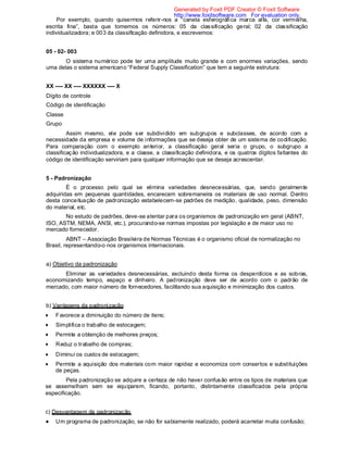 Por exemplo, quando quisermos referir-nos a “caneta esferográfica marca alfa, cor vermelha,
escrita fina”, basta que tomemos os números: 05 da classificação geral; 02 da classificação
individualizadora; e 003 da classificação definidora, e escrevemos:
05 - 02- 003
O sistema numérico pode ter uma amplitude muito grande e com enormes variações, sendo
uma delas o sistema americano “Federal Supply Classification” que tem a seguinte estrutura:
XX ---- XX ---- XXXXXX ---- X
Dígito de controle
Código de identificação
Classe
Grupo
Assim mesmo, ele pode ser subdividido em subgrupos e subclasses, de acordo com a
necessidade da empresa e volume de informações que se deseja obter de um sistema de codificação.
Para comparação com o exemplo anterior, a classificação geral seria o grupo, o subgrupo a
classificação individualizadora, e a classe, a classificação definidora, e os quatros dígitos faltantes do
código de identificação serviriam para qualquer informação que se deseja acrescentar.
5 - Padronização
É o processo pelo qual se elimina variedades desnecessárias, que, sendo geralmente
adquiridas em pequenas quantidades, encarecem sobremaneira os materiais de uso normal. Dentro
desta conceituação de padronização estabelecem-se padrões de medição, qualidade, peso, dimensão
do material, etc.
No estudo de padrões, deve-se atentar para os organismos de padronização em geral (ABNT,
ISO, ASTM, NEMA, ANSI, etc.), procurando-se normas impostas por legislação e de maior uso no
mercado fornecedor.
ABNT – Associação Brasileira de Normas Técnicas é o organismo oficial de normalização no
Brasil, representando-o nos organismos internacionais.
a) Objetivo da padronização
Eliminar as variedades desnecessárias, excluindo desta forma os desperdícios e as sobras,
economizando tempo, espaço e dinheiro. A padronização deve ser de acordo com o padrão de
mercado, com maior número de fornecedores, facilitando sua aquisição e minimização dos custos.
b) Vantagens da padronização
Favorece a diminuição do número de itens;
Simplifica o trabalho de estocagem;
Permite a obtenção de melhores preços;
Reduz o trabalho de compras;
Diminui os custos de estocagem;
Permite a aquisição dos materiais com maior rapidez e economiza com consertos e substituições
de peças.
Pela padronização se adquire a certeza de não haver confusão entre os tipos de materiais que
se assemelham sem se equiparem, ficando, portanto, distintamente classificados pela própria
especificação.
c) Desvantagem da padronização
Um programa de padronização, se não for sabiamente realizado, poderá acarretar muita confusão;
Generated by Foxit PDF Creator © Foxit Software
http://www.foxitsoftware.com For evaluation only.
 