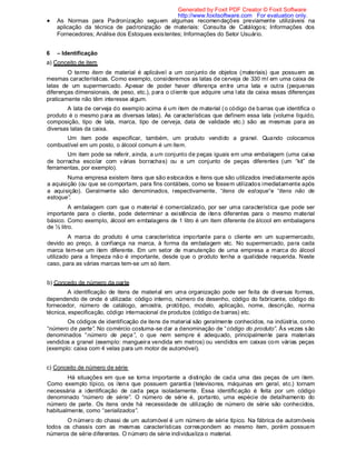 As Normas para Padronização seguem algumas recomendações previamente utilizáveis na
aplicação da técnica de padronização de materiais: Consulta de Catálogos; Informações dos
Fornecedores; Análise dos Estoques existentes; Informações do Setor Usuário.
6 – Identificação
a) Conceito de item
O termo item de material é aplicável a um conjunto de objetos (materiais) que possuem as
mesmas características. Como exemplo, consideremos as latas de cerveja de 330 ml em uma caixa de
latas de um supermercado. Apesar de poder haver diferença entre uma lata e outra (pequenas
diferenças dimensionais, de peso, etc.), para o cliente que adquire uma lata da caixa essas diferenças
praticamente não têm interesse algum.
A lata de cerveja do exemplo acima é um item de material (o código de barras que identifica o
produto é o mesmo para as diversas latas). As características que definem essa lata (volume líquido,
composição, tipo de lata, marca, tipo de cerveja, data de validade etc.) são as mesmas para as
diversas latas da caixa.
Um item pode especificar, também, um produto vendido a granel. Quando colocamos
combustível em um posto, o álcool comum é um item.
Um item pode se referir, ainda, a um conjunto de peças iguais em uma embalagem (uma caixa
de borracha escolar com várias borrachas) ou a um conjunto de peças diferentes (um “kit” de
ferramentas, por exemplo).
Numa empresa existem itens que são estocados e itens que são utilizados imediatamente após
a aquisição (ou que se comportam, para fins contábeis, como se fossem utilizados imediatamente após
a aquisição). Geralmente são denominados, respectivamente, “itens de estoque“e “itens não de
estoque”.
A embalagem com que o material é comercializado, por ser uma característica que pode ser
importante para o cliente, pode determinar a existência de itens diferentes para o mesmo material
básico. Como exemplo, álcool em embalagens de 1 litro é um item diferente de álcool em embalagens
de ½ litro.
A marca do produto é uma característica importante para o cliente em um supermercado,
devido ao preço, à confiança na marca, à forma da embalagem etc. No supermercado, para cada
marca tem-se um item diferente. Em um setor de manutenção de uma empresa a marca do álcool
utilizado para a limpeza não é importante, desde que o produto tenha a qualidade requerida. Neste
caso, para as várias marcas tem-se um só item.
b) Conceito de número da parte
A identificação de itens de material em uma organização pode ser feita de diversas formas,
dependendo de onde é utilizada: código interno, número de desenho, código do fabricante, código do
fornecedor, número de catálogo, amostra, protótipo, modelo, aplicação, nome, descrição, norma
técnica, especificação, código internacional de produtos (código de barras) etc.
Os códigos de identificação de itens de material são geralmente conhecidos, na indústria, como
“número de parte”. No comércio costuma-se dar a denominação de “código do produto”. Às vezes são
denominados “número de peça”, o que nem sempre é adequado, principalmente para materiais
vendidos a granel (exemplo: mangueira vendida em metros) ou vendidos em caixas com várias peças
(exemplo: caixa com 4 velas para um motor de automóvel).
c) Conceito de número de série
Há situações em que se torna importante a distinção de cada uma das peças de um item.
Como exemplo típico, os itens que possuem garantia (televisores, máquinas em geral, etc.) tornam
necessária a identificação de cada peça isoladamente. Essa identificação é feita por um código
denominado “número de série”. O número de série é, portanto, uma espécie de detalhamento do
número de parte. Os itens onde há necessidade de utilização de número de série são conhecidos,
habitualmente, como “serializados”.
O número do chassi de um automóvel é um número de série típico. Na fábrica de automóveis
todos os chassis com as mesmas características correspondem ao mesmo item, porém possuem
números de série diferentes. O número de série individualiza o material.
Generated by Foxit PDF Creator © Foxit Software
http://www.foxitsoftware.com For evaluation only.
 