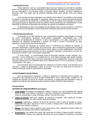 d) Identificação de lotes
Certos materiais, tanto por necessidade legal como por interesse de controle de qualidade,
devem ser identificados por lotes de fabricação. Essa identificação pode ser feita no próprio produto ou
em sua embalagem e visa localizar todos os produtos (peças, remédios, produtos metalúrgicos,
alimentos, etc.), com algum tipo de problema detectado tanto pelos clientes como pela própria
empresa.
Uma empresa que fabrica parafusos, por exemplo, pode detectar uma incidência muito grande
de refugos no processo de fabricação. É importante, nesse caso, que o controle de produção permita
rastrear o processo de fabricação até a identificação do lote da matéria prima utilizada no processo,
para poder pesquisar as possíveis causas do problema. Essa característica de “rastreabilidade” é muito
importante no processo de fabricação para se poder ter garantia de qualidade do processo.
A identificação por lotes é uma espécie de intermediário entre o número de série e o número de
parte. Nos produtos serializados o lote fica facilmente identificado pela faixa de números de série.
e) Identificação pelos atributos
A descrição de um item através de suas características (atributos, propriedades), conhecida
por “nome”, “nomenclatura”, “descrição”, ”denominação”, “designação”, ” especificação”, etc., é uma
das formas de identificação de materiais. O termo especificação é, em geral, empregado com o
significado de identificar precisamente o material, de modo a torná-lo inconfundível (ou seja,
específico), principalmente para fins de aquisição.
O conjunto de descrições de materiais forma a nomenclatura de materiais da empresa. É
altamente interessante a padronização da nomenclatura. Uma nomenclatura padronizada é formada
por uma estrutura de nomes ou palavras-chaves (nome básico e nomes modificadores), dimensões,
características físicas em geral (tensão, cor, etc.), embalagem, aplicação, características químicas, etc.
É conhecida, também, como “nomenclatura estruturada”.
O “nome básico” é a denominação inicial da descrição (exemplo: arruela, parafuso, etc.),
enquanto o “nome modificador” é um complemento do nome básico (exemplo para arruela: pressão,
lisa, cobre, etc.). Um nome básico pode estar associado a vários modificadores. Exemplo: arruela lisa
de cobre, espessura 0,5 mm, diâmetro interno 6 mm, diâmetro externo 14 mm (nome básico = arruela e
modificadores = lisa, cobre,...)
A nomenclatura deve ser apresentada em catálogos em diversas ordens, para facilidade de se
encontrar o código de identificação a partir do nome ou vice-versa, ou então para se encontrar o
material pretendido a partir de características conhecidas.
CADASTRAMENTO DE MATERIAIS
Uma vez identificado e codificado, o material é cadastrado. O Cadastramento é o registro, em
computador, dos materiais com todos os dados identificadores, como: nome, código, unidade, etc., de
interesse da empresa. De posse do cadastro de materiais, a organização terá facilmente à mão as
listagens de materiais, tão necessárias para consultas e análise econômico-administrativas.
Armazenamento
SISTEMAS DE ARMAZENAMENTO (estocagem)
Carga unitária: embalagens de transporte (“pallets”) arranjam uma certa quantidade de material
(como se fosse uma unidade), facilitando o manuseio, transporte e armazenagem, economizando
tempo de armazenagem, carga e descarga, esforço, mão-de-obra e área;
Caixas ou gavetas: ideal para materiais de pequenas dimensões, como parafusos, arruelas,
material de escritório, etc, até na própria seção de produção;
Prateleiras: destinadas a materiais de tamanhos diversos e para o apoio de gavetas ou caixas.
Adequadas para peças pequenas e leves e quando o estoque não é muito grande. Constitui o
sistema mais simples e econômico
Raques: para peças longas e estreitas (como tubos, barras, tiras, vergalhões e feixes). Podem ser
montados em rodízios, para facilitar o deslocamento;
Empilhamento: uma variante das caixas, para aproveitar ao máximo o espaço vertical, reduzindo a
necessidade de divisões nas prateleiras (formando uma única prateleira) e facilitando a utilização
Generated by Foxit PDF Creator © Foxit Software
http://www.foxitsoftware.com For evaluation only.
 