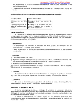 das empilhadeiras. As caixas ou pallets são empilhados uns sobre os outros, obedecendo a uma
distribuição quantitativa;
Container flexível: é uma das técnicas mais recentes, utilizada para sólidos a granel e líquidos em
sacos.
ARMAZENAMENTO CENTRALIZADO X ARMAZENAMENTO DESCENTRALIZADO
CENTRALIZADO DESCENTRALIZADO
Estocagem em um único
local
Estocagem junto aos pontos de
utilização
Facilita o planejamento da
produção, o inventário e o
controle
A entrega e o inventário são mais
rápidos, o trabalho com o fichário e
documentação é menor
INVENTÁRIO FÍSICO
É a verificação da existência dos materiais da empresa, através de um levantamento físico de
contagem, para confrontação com os estoques registrados nas fichas, efetuado periodicamente, para
efeito de balanço contábil físico e financeiro do almoxarifado, seções, depósitos e de toda a empresa,
atendendo a exigência fiscal da legislação.
1 - Levantamento
Os inventariantes são escolhidos e agrupados em duas equipes: “de contagem” (ou “de
reconhecimento”) e “revisora” (ou de revisão);
Devem ser agrupados os itens iguais, identificados com os cartões e isolados os que não serão
inventariados.
2 - Contagem
1) Cada item é contado duas vezes;
2) A primeira contagem é feita pela "equipe recolhedora", que fixará o cartão de inventário em cada
item, anotando a quantidade da contagem no destaque do "cartão de inventário";
3) A Segunda contagem é feita pela "equipe revisora".
Obs: Todos os registros de movimentações de estoque devem ser atualizados até a data do inventário,
quando deverão ser suspensas para evitar erros
3 - Apuração
O coordenador do inventário deverá conferir ambas as contagens. Se positivo, o inventário
para o item está correto, se não deverá haver uma terceira contagem por outra equipe diferente.
4 - Conciliação
Em caso de divergências, os responsáveis pelo controle do estoque deverão justificar as
diferenças entre o estoque contábil e inventariado, através de relatório.
OBJETIVOS DA ARMAZENAMENTO
O avanço tecnológico proporcionou a otimização de uma série de processos e rotinas das
organizações. Na área de armazenagem, introduziram-se novos métodos de racionalização e fluxos de
distribuição de produtos, estendendo as melhorias à adequação das instalações e utilização de novos
equipamentos para movimentar cargas.
A prática do armazenamento visa utilizar o espaço nas três dimensões, da maneira mais
eficiente possível. Logo, as instalações devem proporcionar rápida movimentação de materiais, de
maneira fácil e prática.
Generated by Foxit PDF Creator © Foxit Software
http://www.foxitsoftware.com For evaluation only.
 