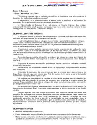 NOÇÕES DE ADMINISTRAÇÃO DE RECURSOS MATERIAIS
Gestão de Estoques
O QUE É GESTÃO DE ESTOQUES
"Administrar materiais é ter os materiais necessários, na quantidade, local e tempo certos, à
disposição dos órgãos de produção da empresa."
A Organização, ou o Sistema-Empresa, é definida como a ordenação e agrupamento de
atividades e recursos visando ao alcance dos objetivos estabelecidos.
A Administração de Materiais é um sub-sistema do Sistema-Empresa. Seu enfoque
fundamental é determinar o quê, quanto e como adquirir ao menor custo - desde o momento de sua
concepção até seu consumo final - para repor o estoque.
OBJETIVO DA GESTÃO DE ESTOQUES
A função do controle de estoques é maximizar o efeito lubrificante no feedback de vendas não
realizadas, ajudando no ajuste do planejamento da produção.
A administração do controle de estoques deve minimizar o capital total investido em estoques,
pois ele é caro e aumenta continuamente, uma vez que o custo financeiro também se eleva. Uma
empresa não poderá trabalhar sem estoque, pois sua função amortecedora entre vários estágios de
produção vai até a venda final do produto.
O estoque do produto acabado, matéria-prima e material em processo não serão vistos como
independentes. Todas as decisões tomadas sobre um dos tipos de estoque, influenciarão os outros
tipos. Às vezes acabam se esquecendo dessa regra nas estruturas de organização mais tradicionais e
conservadoras.
Somente algumas matérias-primas têm a vantagem de estocar, em razão da influência da
entrega do fornecedor. Outras matérias-primas especiais, o fornecedor precisa de vários dias para
produzi-la.
O controle de estoques tem também o objetivo de planejar, controlar e replanejar o material
armazenado na empresa.
Quanto maior é o investimento, também maior é a capacidade e a responsabilidade de cada
setor da empresa.
O controle de estoques é de suma importância para a empresa, sendo que controla-se os
desperdícios, desvios, apura-se valores para fins de análise, bem como apura o demasiado
investimento, o qual prejudica o capital de giro.
Os objetivos dos departamentos de compras, de produção, de vendas e financeiro, deverão ser
conciliados pela administração de controle de estoques, sem prejudicar a operacionalidade da
empresa. A responsabilidade da divisão de estoques já é antiga: os materiais caem sobre o almoxarife,
que zela pelas reposições necessárias.
Na administração moderna, a responsabilidade dos estoques fica sob uma única pessoa. Os
departamentos tradicionais ficam livres desta responsabilidade e podem dedicar-se à sua função
primária.
Atingir o equilíbrio ideal entre estoque e consumo é meta primordial, portanto deve existir uma
integração das atividades como, compras, recepção e estocagem desses materiais, com o Sistema de
Abastecimento, que, juntamente com outros componentes do Sistema, necessitam de uma
coordenação específica, de forma a permitir a racionalização de sua manipulação. Logo, a
Administração de materiais tem como finalidade gerir e coordenar esse aglomerado de atividades,
insumos materiais e estabelecer normas, critérios e rotinas operacionais de modo que tudo funcione
regularmente.
OBJETIVOS ESPECÍFICOS
Minimizar o investimento em estoques;
Prever necessidades e disponibilidades de materiais, assim como as condições de mercado;
Manter contato permanente com fornecedores, tanto atuais como em potencial, verificando preços,
qualidade e outros fatores que tenham influência no material e nas condições de fornecimento;
Generated by Foxit PDF Creator © Foxit Software
http://www.foxitsoftware.com For evaluation only.
 