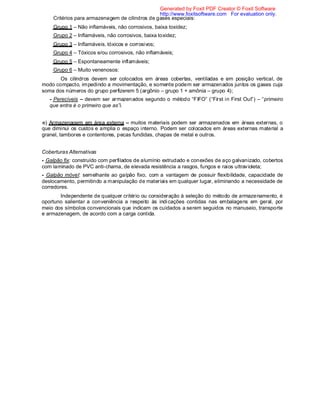 Critérios para armazenagem de cilindros de gases especiais:
Grupo 1 – Não inflamáveis, não corrosivos, baixa toxidez;
Grupo 2 – Inflamáveis, não corrosivos, baixa toxidez;
Grupo 3 – Inflamáveis, tóxicos e corrosivos;
Grupo 4 – Tóxicos e/ou corrosivos, não inflamáveis;
Grupo 5 – Espontaneamente inflamáveis;
Grupo 6 – Muito venenosos:
Os cilindros devem ser colocados em áreas cobertas, ventiladas e em posição vertical, de
modo compacto, impedindo a movimentação, e somente podem ser armazenados juntos os gases cuja
soma dos números do grupo perfizerem 5 (argônio – grupo 1 + amônia – grupo 4);
- Perecíveis – devem ser armazenados segundo o método “FIFO” (“First in First Out”) – “primeiro
que entra é o primeiro que as”i.
e) Armazenagem em área externa – muitos materiais podem ser armazenados em áreas externas, o
que diminui os custos e amplia o espaço interno. Podem ser colocados em áreas externas material a
granel, tambores e contentores, pecas fundidas, chapas de metal e outros.
Coberturas Alternativas
- Galpão fix: construído com perfilados de alumínio extrudado e conexões de aço galvanizado, cobertos
com laminado de PVC anti-chama, de elevada resistência a rasgos, fungos e raios ultravioleta;
- Galpão móvel: semelhante ao galpão fixo, com a vantagem de possuir flexibilidade, capacidade de
deslocamento, permitindo a manipulação de materiais em qualquer lugar, eliminando a necessidade de
corredores.
Independente de qualquer critério ou consideração à seleção do método de armazenamento, é
oportuno salientar a conveniência a respeito às indicações contidas nas embalagens em geral, por
meio dos símbolos convencionais que indicam os cuidados a serem seguidos no manuseio, transporte
e armazenagem, de acordo com a carga contida.
Generated by Foxit PDF Creator © Foxit Software
http://www.foxitsoftware.com For evaluation only.
 