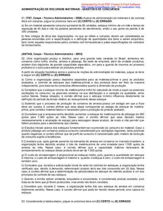 ADMINISTRAÇÃO DE RECURSOS MATERIAIS - QUESTÕES DE CONCURSOS
01. (TST, Cespe - Técnico Administrativo - 2008) Acerca da administração de materiais e da conduta
ética em compras, julgue os próximos itens em (C) CERTO ou (E) ERRADO.
a) Se um material apresenta consumo quinzenal de 60 unidades, estoque mínimo de um mês e tempo de
reposição de 45 dias e não há pedidos pendentes de atendimento, então o seu ponto de pedido é de
300 unidades.
b) Nos códigos de ética das organizações, no que se refere a compras, devem ser consideradas as
pessoas envolvidas com a especificação e a definição de quantidades dos bens a serem adquiridos,
bem como aquelas responsáveis pelos contatos com fornecedores e pelas especificações de contratos
de fornecimento.
(ANTAQ, Cespe - Técnico Administrativo - 2005)
02. Uma organização produz e distribui, para uma grande rede varejista no Brasil, alimentos em
conserva como milho, ervilha, ameixa e pêssego. Na sede da empresa, além da unidade produtiva,
existem dois depósitos de grande capacidade separados, um para a guarda de insumos ao processo
produtivo e o outro para estocar os produtos prontos.
A partir da situação hipotética acima e acerca de noções de administração de materiais, julgue os itens
a seguir em (C) CERTO ou (E) ERRADO.
a) Como a organização possui depósitos separados para as matérias-primas e para os produtos
acabados, o controle de estoques das matérias-primas e dos produtos deve ser feito de maneira
independente, pois trata-se de conteúdos diferenciados quanto à dimensão da produção.
b) Considere que o estoque mínimo da matéria-prima milho foi calculado de modo a suprir as possíveis
oscilações no consumo, os possíveis sinistros na sua distribuição e a variação na qualidade, entre
outros fatores. Nessa situação, é correto afirmar que o estoque mínimo influencia diretamente na
definição do período de tempo relativo ao ressuprimento desse estoque.
c) Sabendo que o processo de produção da conserva de ameixa possui um estágio em que a fruta
deve ser curada, é correto afirmar que essa etapa corresponde ao estágio de estoque de matéria-
prima, pois constitui material básico e necessário para a produção do produto acabado.
d) Considere que a empresa tenha decidido aumentar o estoque de matéria-prima de pêssego de 500
quilos para 1.000 quilos ao mês. Nesse caso, é correto afirmar que essa decisão implica
necessariamente a ampliação do espaço para estocagem desse produto, de modo a não permitir que
faltem produtos para o atendimento aos clientes.
e) Estudos iniciais acerca dos estoques fundamentam-se na previsão do consumo do material. Caso o
produto pêssego em conserva possua consumo caracterizado por oscilações regulares, tanto positivas
quanto negativas, é correto afirmar que tal perfil de consumo é caracterizado pelo modelo de evolução
de consumo sujeito a tendências.
f) Considere que, após grande aumento de demanda de ameixa em conserva no mercado brasileiro, a
organização tenha decidido ampliar o lote de matéria-prima de uma tonelada para 1.500 quilos de
ameixa ao mês. Nesse caso, é correto afirmar que a capacidade máxima necessária de
armazenamento do estoque desse produto deve ser de 1.500 quilos.
g) O custo de armazenagem é proporcional ao estoque médio, pois, quando a quantidade em estoque
é máxima, o custo de armazenagem é máximo e, quando o estoque é zero, o custo de armazenagem é
também zero.
h) Considere que, durante a estruturação inicial do setor de controle de estoques, a organização tenha
verificado que, devido à demanda, determinado produto teria seu lote consumido em 20 dias. Nesse
caso, é correto afirmar que a determinação da periodicidade de estoque do referido produto é um dos
princípios do controle de seu estoque.
i) Quando a ervilha estiver enlatada, etiquetada e encaixotada, é considerada produto acabado, pois
trata-se de itens que já foram produzidos, mas ainda não foram vendidos.
j) Considere que, durante 2 meses, a organização tenha tido seu estoque de ameixa em conserva
totalmente vendido. Nesse caso, é correto afirmar que pode ter havido nesse período uma ruptura do
estoque.
03. Considerando a tabela abaixo, julgue os próximos itens em (C) CERTO ou (E) ERRADO.
Generated by Foxit PDF Creator © Foxit Software
http://www.foxitsoftware.com For evaluation only.
 