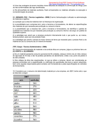 d) Uma das vantagens de serem mantidos níveis reduzidos de estoques é a diminuição do refugo, pois
as não-conformidades são logo identificadas.
e) No almoxarifado de materiais auxiliares, ficam armazenados os materiais utilizados na execução e
na transformação do produto.
08. (SENADO, FGV - Técnico Legislativo - 2008) O termo Verticalização é utilizado na administração
de materiais e significa:
a) a posição que a área de materiais tem na hierarquia da organização.
b) a possibilidade que a empresa tem, junto a terceiros e fornecedores, de alterar as especificações
dos materiais de que necessita para produção ou consumo interno.
c) a possibilidade que a empresa tem, junto a terceiros e fornecedores, de identificar o padrão de
qualidade dos materiais de que necessita para produção ou consumo interno e de exigir um padrão de
qualidade superior.
d) a estratégia que prevê que a empresa produzirá internamente tudo o que puder ou, ao menos,
tentará produzir, para uso nos produtos finais.
e) a estratégia que prevê a compra do maior número de itens que necessita para o produto final ou de
material de uso ou consumo de um mesmo fornecedor.
(TST, Cespe - Técnico Administrativo - 2008)
09. Acerca da administração de materiais e da conduta ética em compras, julgue os próximos itens em
(C) CERTO ou (E) ERRADO.
a) Se um material apresenta consumo quinzenal de 60 unidades, estoque mínimo de um mês e tempo
de reposição de 45 dias e não há pedidos pendentes de atendimento, então o seu ponto de pedido é
de 300 unidades.
b) Nos códigos de ética das organizações, no que se refere a compras, devem ser consideradas as
pessoas envolvidas com a especificação e a definição de quantidades dos bens a serem adquiridos,
bem como aquelas responsáveis pelos contatos com fornecedores e pelas especificações de contratos
de fornecimento.
10. Considere que o consumo de determinado material por uma empresa, em 2007, tenha sido o que
se descreve a seguir.
Generated by Foxit PDF Creator © Foxit Software
http://www.foxitsoftware.com For evaluation only.
 